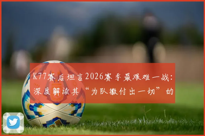 K77赛后坦言2026赛季最艰难一战：深度解读其“为队徽付出一切”的忠诚与职业精神