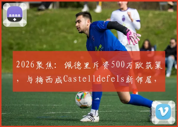 2026聚焦：佩德里斥资500万欧筑巢，与梅西成Castelldefels新邻居，豪宅区位与设计细节全解析