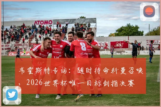 韦霍斯特专访:随时待命科曼召唤,2026世界杯唯一目标剑指决赛