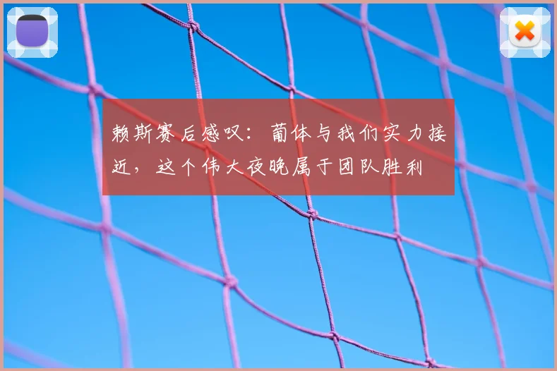 赖斯赛后感叹：葡体与我们实力接近，这个伟大夜晚属于团队胜利