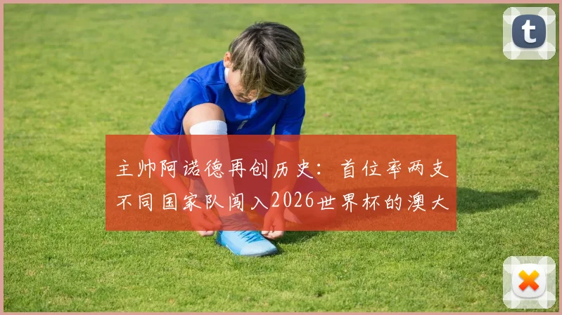 主帅阿诺德再创历史:首位率两支不同国家队闯入2026世界杯的澳大利亚籍教头,带队历程全解析