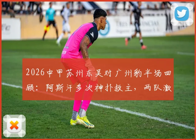 2026中甲苏州东吴对广州豹半场回顾：阿斯汗多次神扑救主，两队激战半场互交白卷