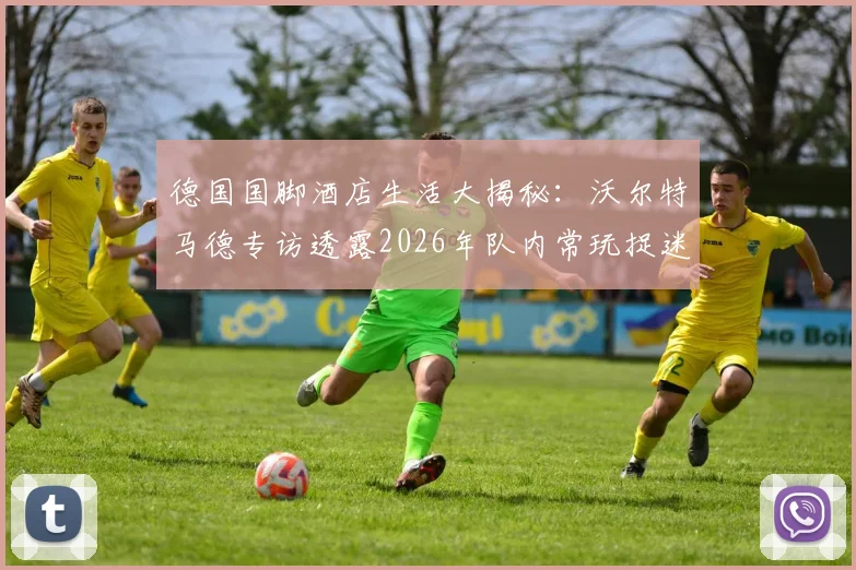 德国国脚酒店生活大揭秘：沃尔特马德专访透露2026年队内常玩捉迷藏等童趣游戏，展现球星另一面