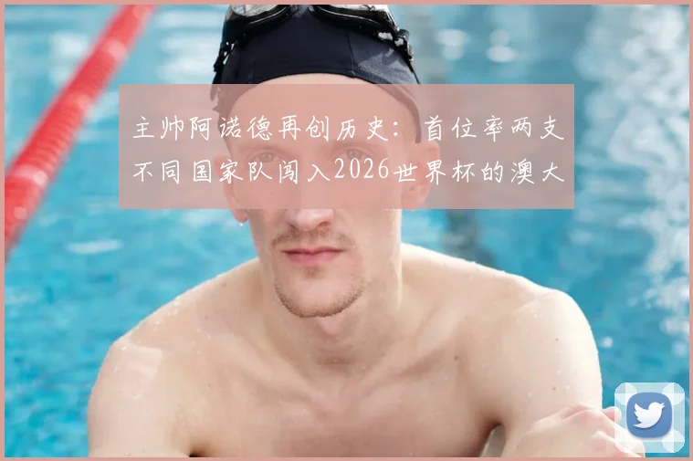 主帅阿诺德再创历史：首位率两支不同国家队闯入2026世界杯的澳大利亚籍教头，带队历程全解析