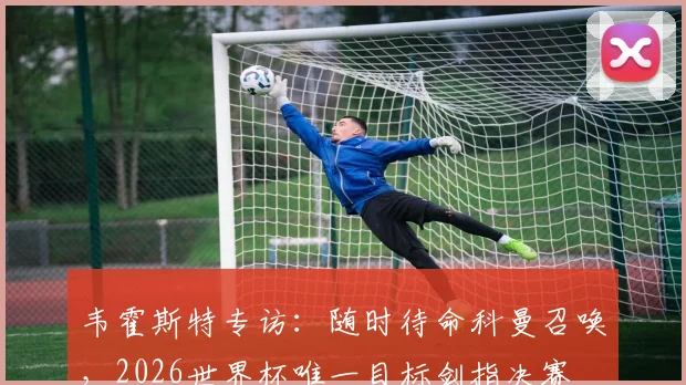韦霍斯特专访：随时待命科曼召唤，2026世界杯唯一目标剑指决赛