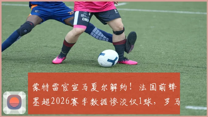 蒙特雷官宣马夏尔解约！法国前锋墨超2026赛季数据惨淡仅1球，罗马诺确认离队背后原因分析