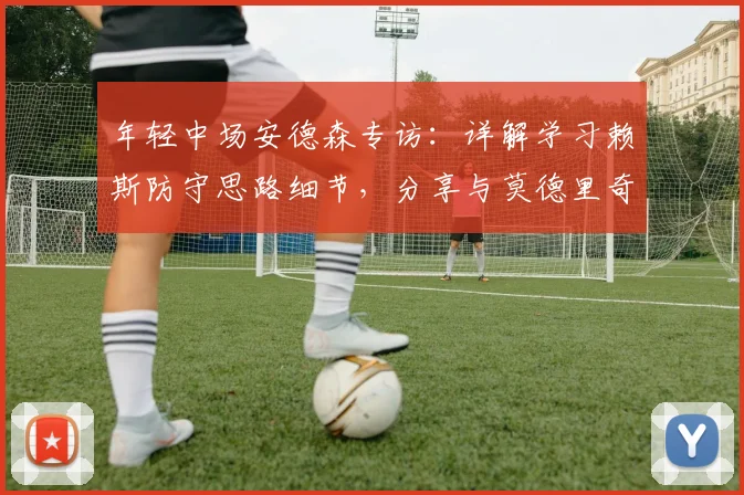 年轻中场安德森专访:详解学习赖斯防守思路细节,分享与莫德里奇2026同场竞技荣耀时刻