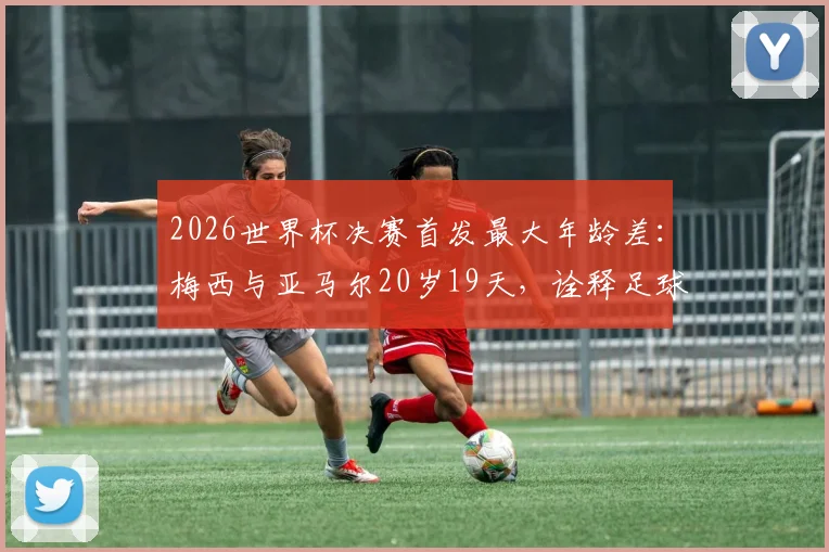 2026世界杯决赛首发最大年龄差:梅西与亚马尔20岁19天,诠释足球传承