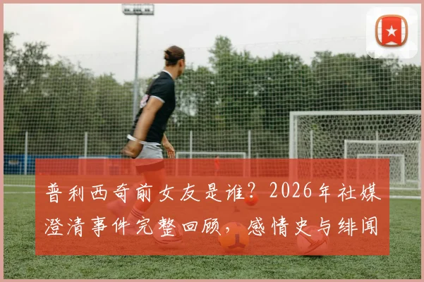 普利西奇前女友是谁？2026年社媒澄清事件完整回顾，感情史与绯闻风波全解析