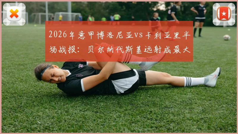2026年意甲博洛尼亚vs卡利亚里半场战报：贝尔纳代斯基远射成最大亮点，0-0僵局解析