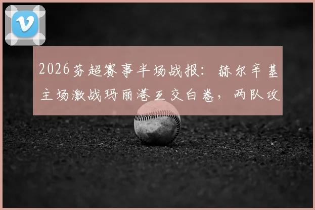 2026芬超赛事半场战报:赫尔辛基主场激战玛丽港互交白卷,两队攻防数据深度一览