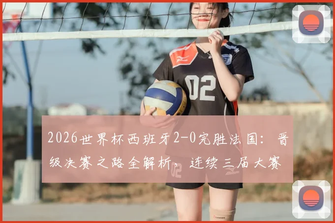2026世界杯西班牙2-0完胜法国：晋级决赛之路全解析，连续三届大赛半决赛淘汰强敌