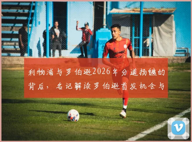 利物浦与罗伯逊2026年分道扬镳的背后，名记解读罗伯逊首发机会与薪资未达预期，双方寻求和平分手