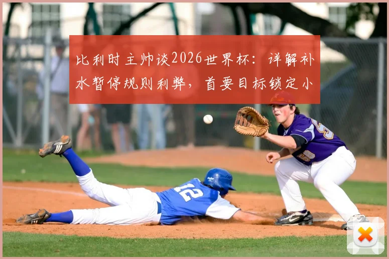 比利时主帅谈2026世界杯：详解补水暂停规则利弊，首要目标锁定小组头名出线