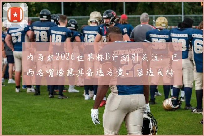 内马尔2026世界杯B计划引关注：巴西名嘴透露其备选方案，落选或转型解说嘉宾
