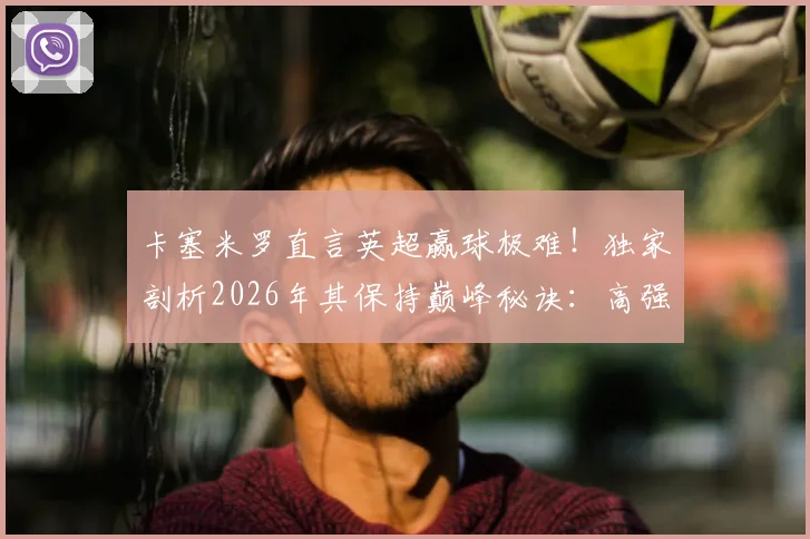 卡塞米罗直言英超赢球极难！独家剖析2026年其保持巅峰秘诀：高强度竞争是核心动力