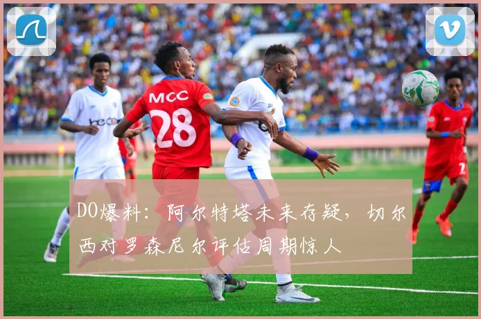DO爆料：阿尔特塔未来存疑，切尔西对罗森尼尔评估周期惊人