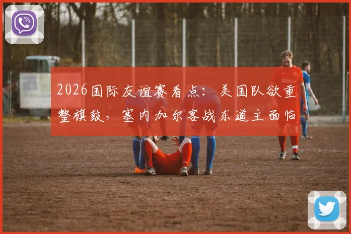 2026国际友谊赛看点：美国队欲重整旗鼓，塞内加尔客战东道主面临硬仗