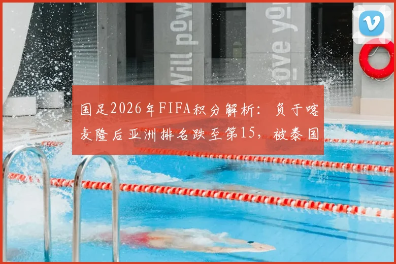 国足2026年FIFA积分解析：负于喀麦隆后亚洲排名跌至第15，被泰国反超面临新挑战