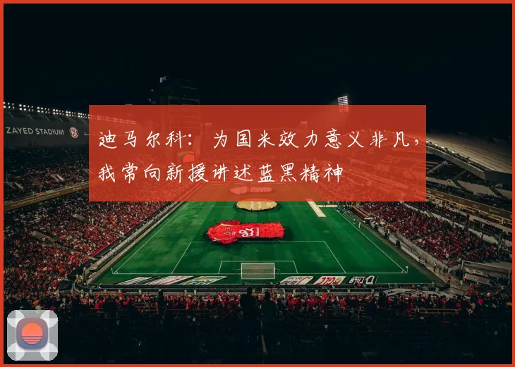 迪马尔科：为国米效力意义非凡，我常向新援讲述蓝黑精神