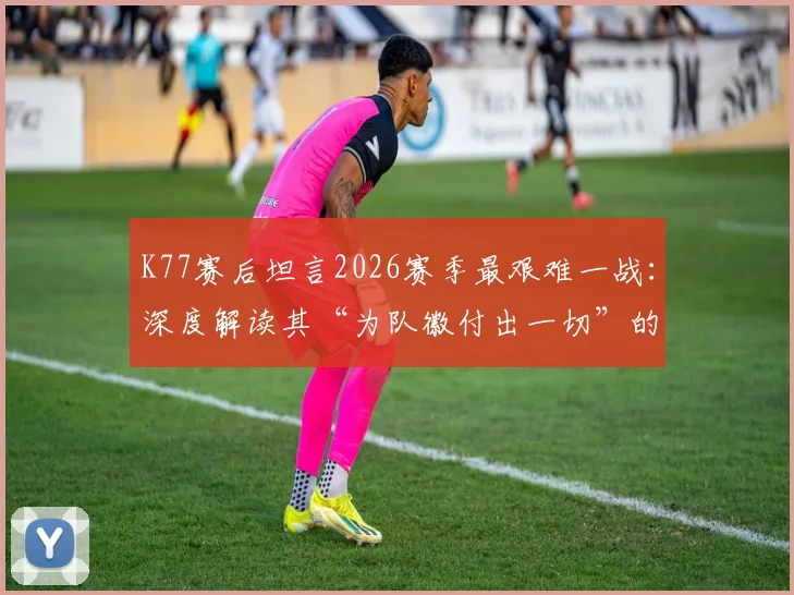 K77赛后坦言2026赛季最艰难一战：深度解读其“为队徽付出一切”的忠诚与职业精神