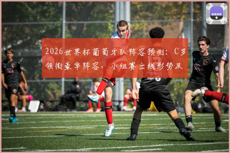 2026世界杯葡萄牙队阵容预测：C罗领衔豪华阵容，小组赛出线形势及晋级前景深度解析