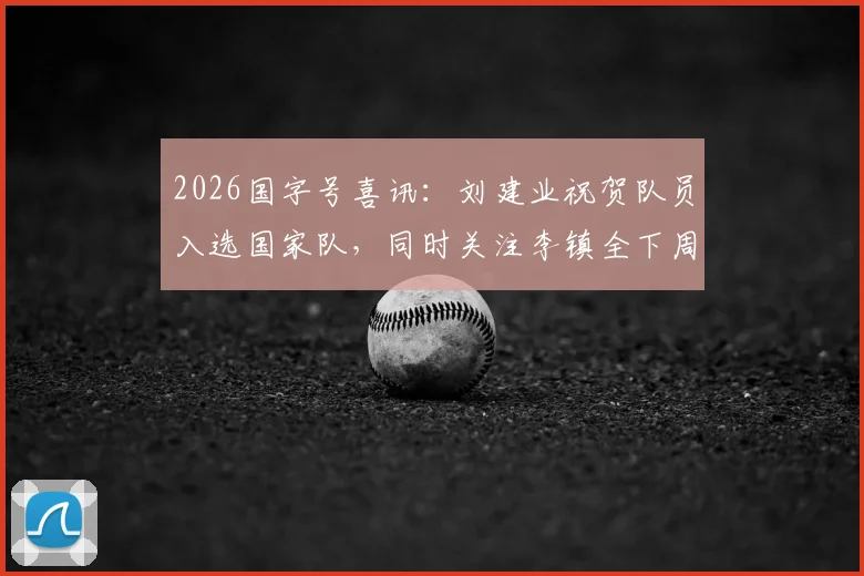 2026国字号喜讯:刘建业祝贺队员入选国家队,同时关注李镇全下周骨折复查关键节点