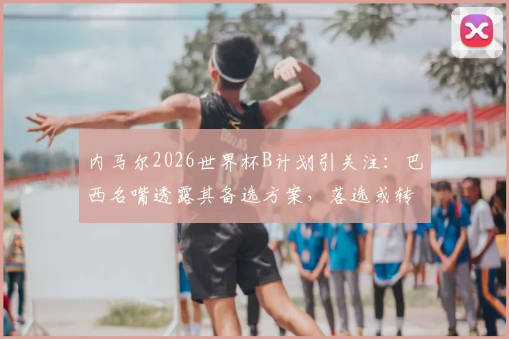 内马尔2026世界杯B计划引关注：巴西名嘴透露其备选方案，落选或转型解说嘉宾