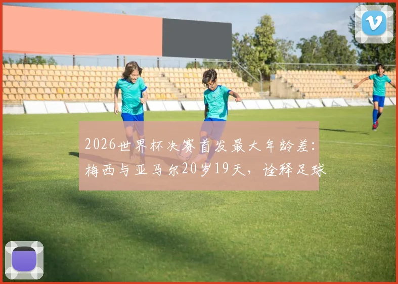 2026世界杯决赛首发最大年龄差：梅西与亚马尔20岁19天，诠释足球传承