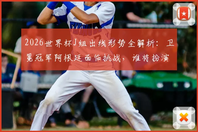 2026世界杯J组出线形势全解析：卫冕冠军阿根廷面临挑战，谁将扮演黑马搅局？