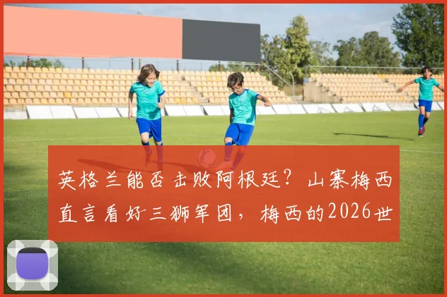 英格兰能否击败阿根廷?山寨梅西直言看好三狮军团,梅西的2026世界杯之旅或面临终结