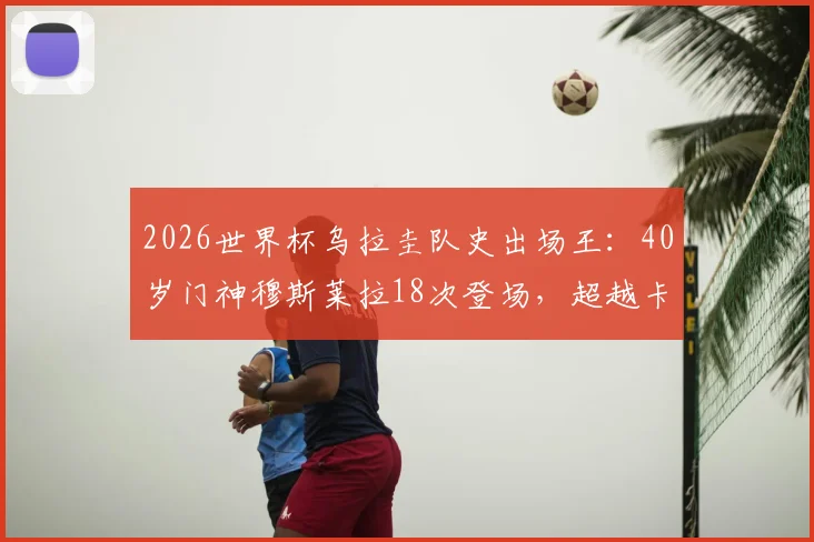 2026世界杯乌拉圭队史出场王：40岁门神穆斯莱拉18次登场，超越卡瓦尼创纪录历程解读