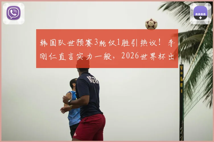 韩国队世预赛3轮仅1胜引热议！李刚仁直言实力一般，2026世界杯出线前景深度剖析