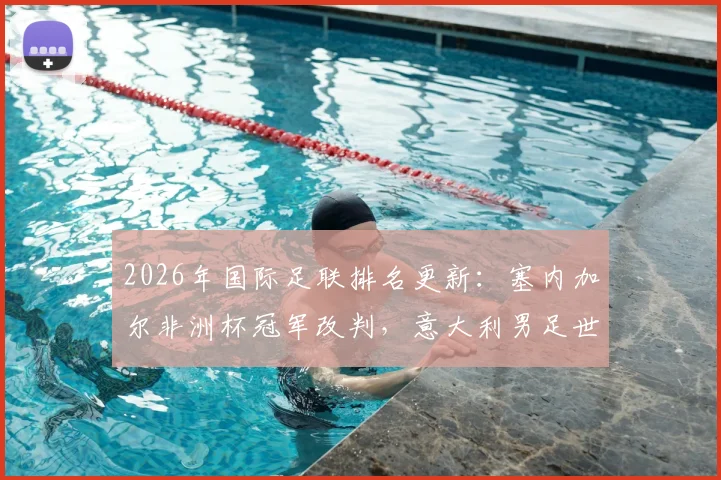 2026年国际足联排名更新：塞内加尔非洲杯冠军改判，意大利男足世界排名不降反升背后原因详解
