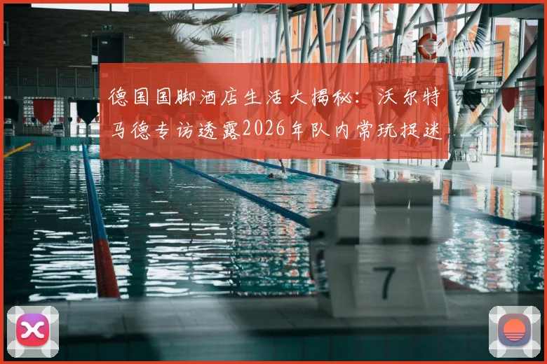 德国国脚酒店生活大揭秘：沃尔特马德专访透露2026年队内常玩捉迷藏等童趣游戏，展现球星另一面