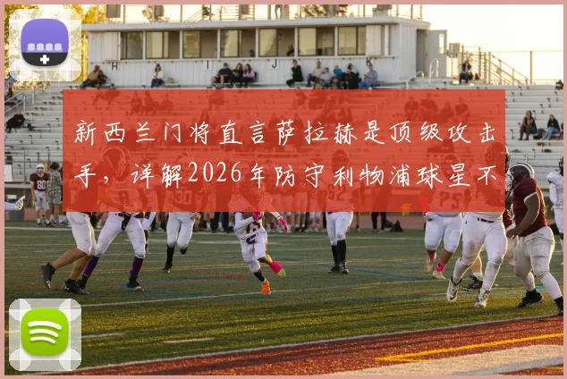 新西兰门将直言萨拉赫是顶级攻击手，详解2026年防守利物浦球星不能只靠单兵盯防的战术策略