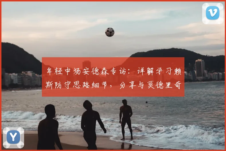 年轻中场安德森专访：详解学习赖斯防守思路细节，分享与莫德里奇2026同场竞技荣耀时刻