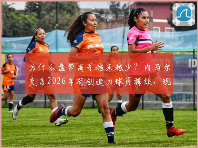 为什么盘带高手越来越少？内马尔直言2026年有创造力球员稀缺，现代足球体系是主因