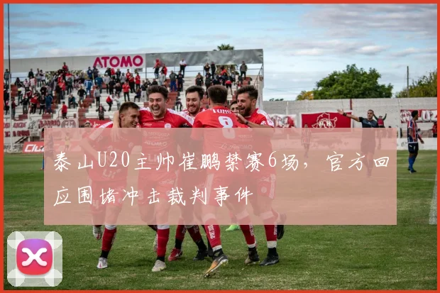 泰山U20主帅崔鹏禁赛6场，官方回应围堵冲击裁判事件