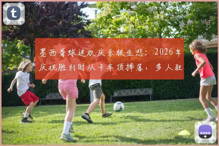 墨西哥球迷欢庆乐极生悲：2026年庆祝胜利时从卡车顶摔落，多人狂欢安全警钟再次敲响