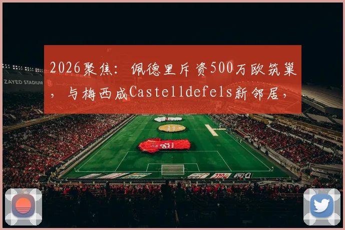 2026聚焦:佩德里斥资500万欧筑巢,与梅西成Castelldefels新邻居,豪宅区位与设计细节全解析