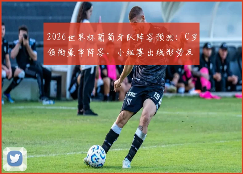 2026世界杯葡萄牙队阵容预测：C罗领衔豪华阵容，小组赛出线形势及晋级前景深度解析