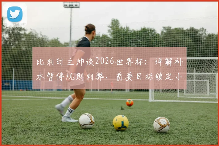 比利时主帅谈2026世界杯：详解补水暂停规则利弊，首要目标锁定小组头名出线