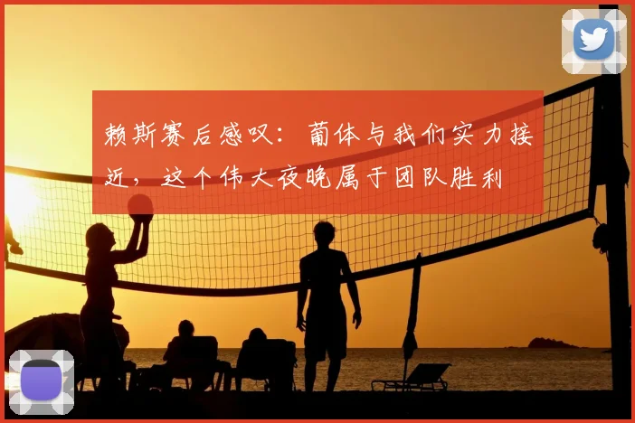 赖斯赛后感叹:葡体与我们实力接近,这个伟大夜晚属于团队胜利