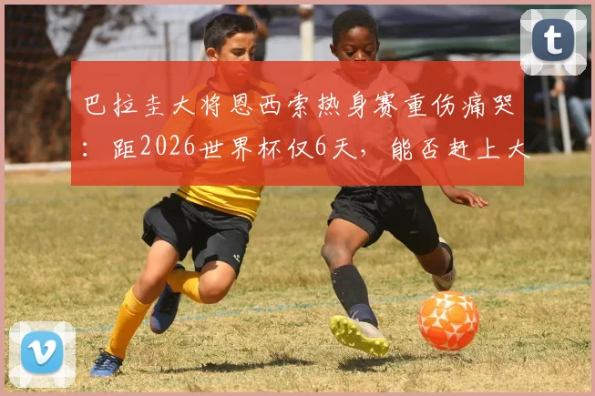 巴拉圭大将恩西索热身赛重伤痛哭：距2026世界杯仅6天，能否赶上大赛成疑