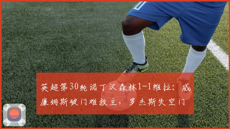 英超第30轮诺丁汉森林1-1维拉：威廉姆斯破门难救主，罗杰斯失空门成转折点，维拉守住前四关键一分